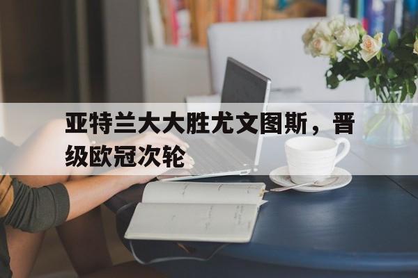 亚特兰大大胜尤文图斯，晋级欧冠次轮的简单介绍